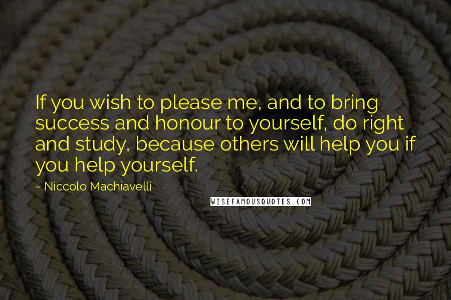 Niccolo Machiavelli Quotes: If you wish to please me, and to bring success and honour to yourself, do right and study, because others will help you if you help yourself.