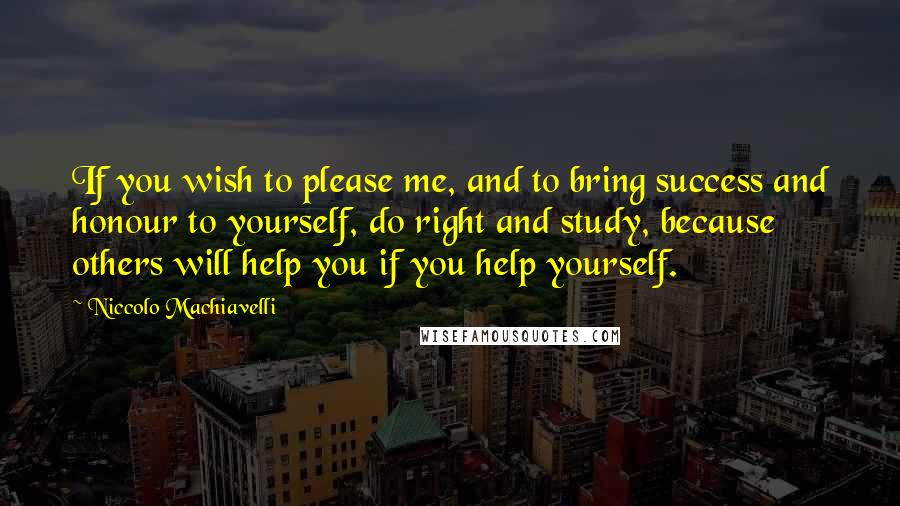 Niccolo Machiavelli Quotes: If you wish to please me, and to bring success and honour to yourself, do right and study, because others will help you if you help yourself.