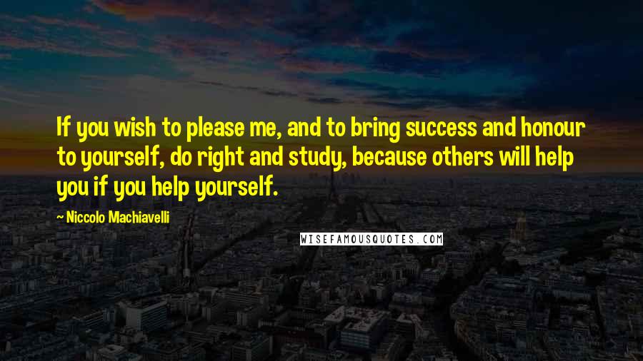 Niccolo Machiavelli Quotes: If you wish to please me, and to bring success and honour to yourself, do right and study, because others will help you if you help yourself.