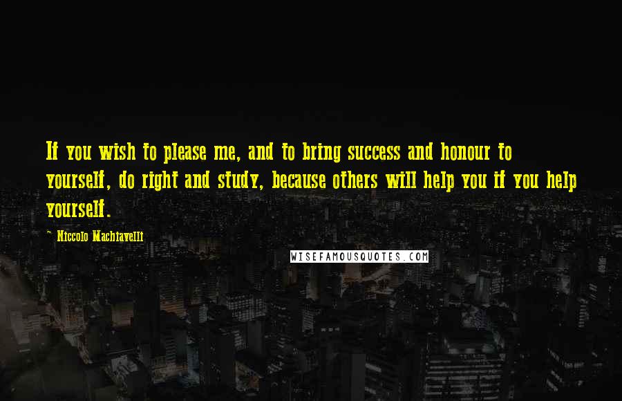 Niccolo Machiavelli Quotes: If you wish to please me, and to bring success and honour to yourself, do right and study, because others will help you if you help yourself.