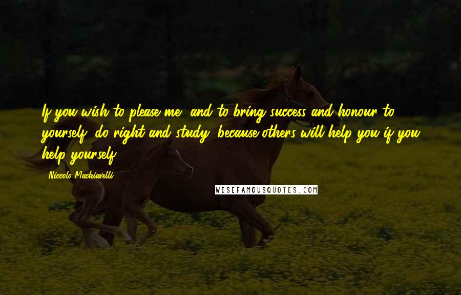 Niccolo Machiavelli Quotes: If you wish to please me, and to bring success and honour to yourself, do right and study, because others will help you if you help yourself.