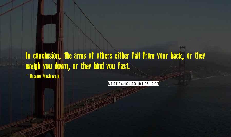 Niccolo Machiavelli Quotes: In conclusion, the arms of others either fall from your back, or they weigh you down, or they bind you fast.