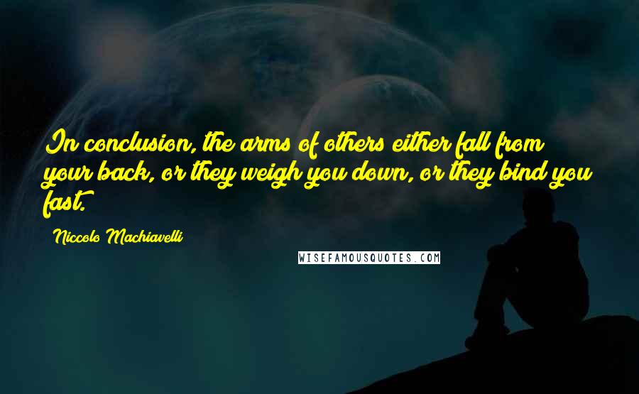 Niccolo Machiavelli Quotes: In conclusion, the arms of others either fall from your back, or they weigh you down, or they bind you fast.