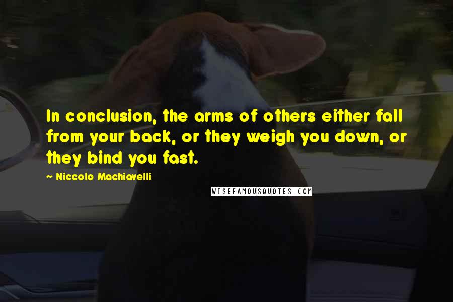 Niccolo Machiavelli Quotes: In conclusion, the arms of others either fall from your back, or they weigh you down, or they bind you fast.