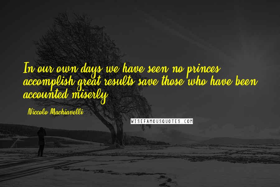 Niccolo Machiavelli Quotes: In our own days we have seen no princes accomplish great results save those who have been accounted miserly.