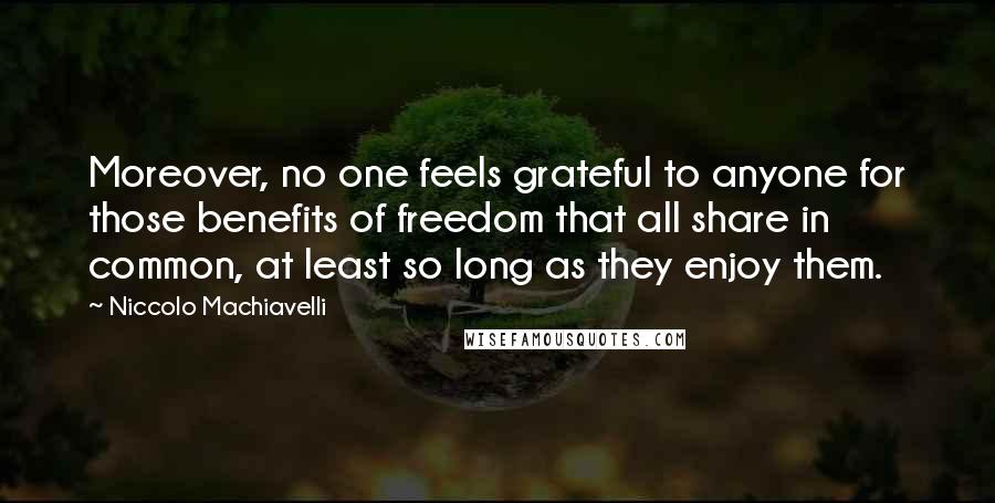 Niccolo Machiavelli Quotes: Moreover, no one feels grateful to anyone for those benefits of freedom that all share in common, at least so long as they enjoy them.
