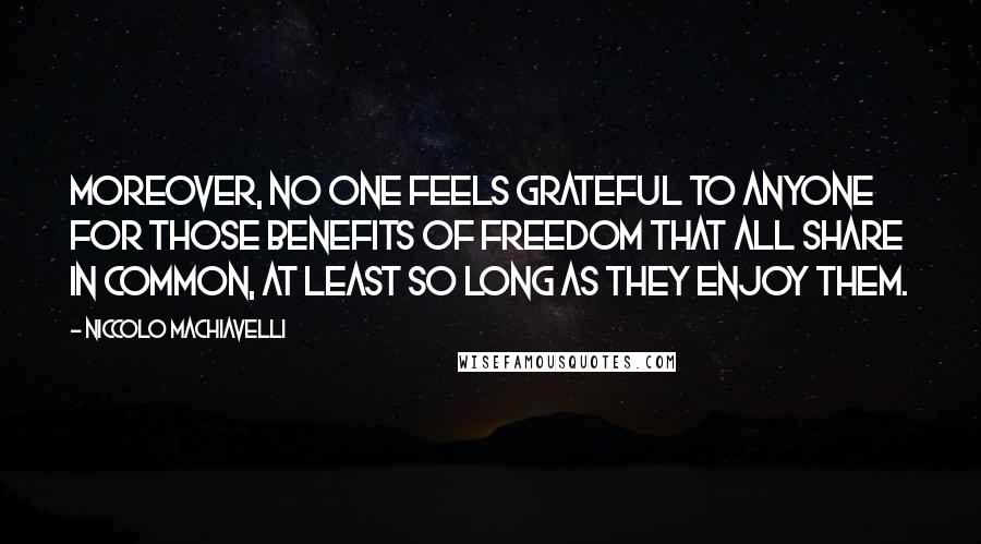 Niccolo Machiavelli Quotes: Moreover, no one feels grateful to anyone for those benefits of freedom that all share in common, at least so long as they enjoy them.