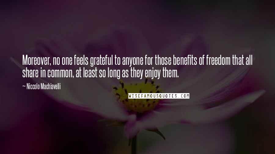 Niccolo Machiavelli Quotes: Moreover, no one feels grateful to anyone for those benefits of freedom that all share in common, at least so long as they enjoy them.