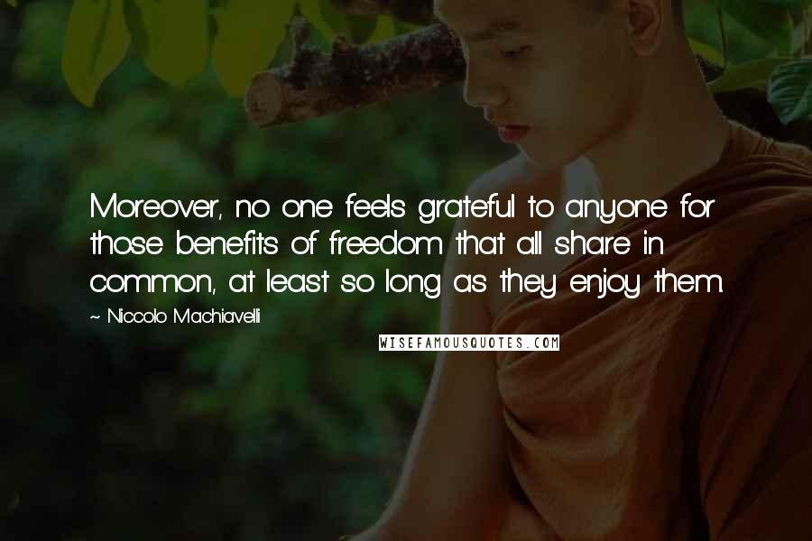 Niccolo Machiavelli Quotes: Moreover, no one feels grateful to anyone for those benefits of freedom that all share in common, at least so long as they enjoy them.