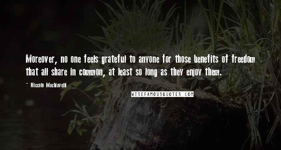 Niccolo Machiavelli Quotes: Moreover, no one feels grateful to anyone for those benefits of freedom that all share in common, at least so long as they enjoy them.