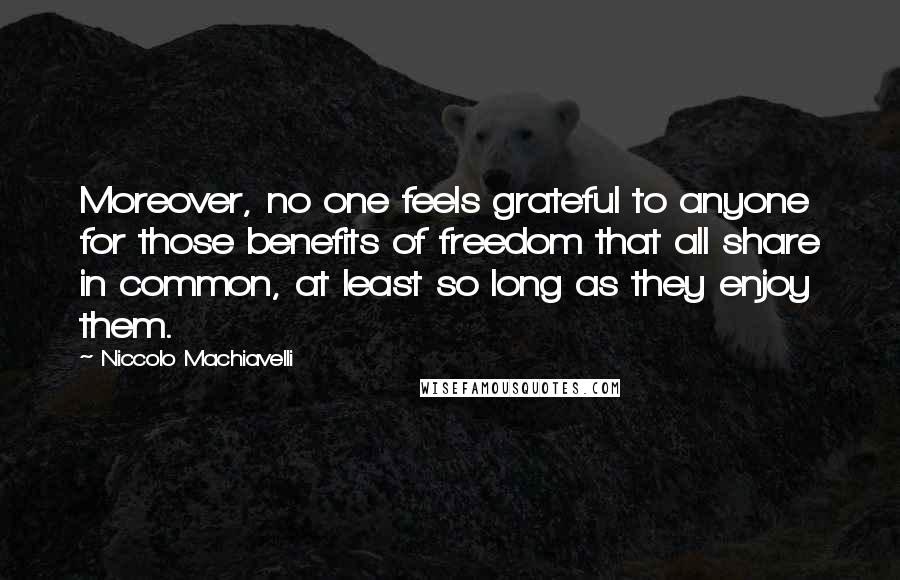 Niccolo Machiavelli Quotes: Moreover, no one feels grateful to anyone for those benefits of freedom that all share in common, at least so long as they enjoy them.