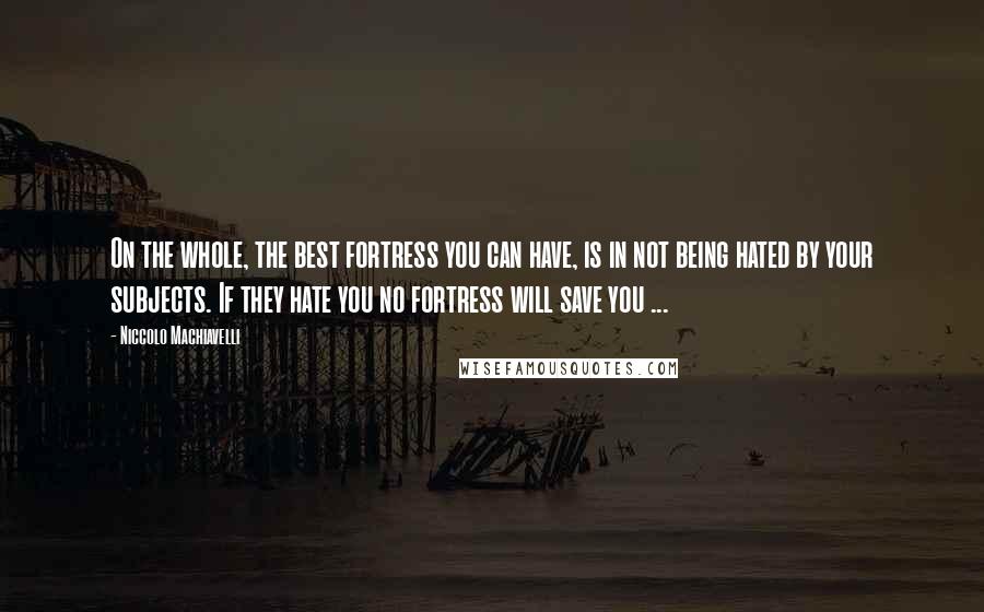 Niccolo Machiavelli Quotes: On the whole, the best fortress you can have, is in not being hated by your subjects. If they hate you no fortress will save you ...