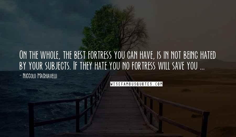 Niccolo Machiavelli Quotes: On the whole, the best fortress you can have, is in not being hated by your subjects. If they hate you no fortress will save you ...