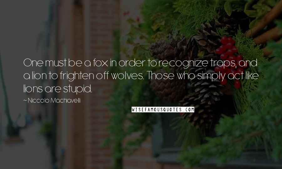 Niccolo Machiavelli Quotes: One must be a fox in order to recognize traps, and a lion to frighten off wolves. Those who simply act like lions are stupid.