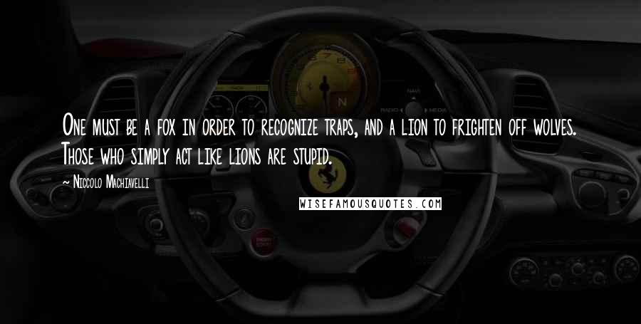 Niccolo Machiavelli Quotes: One must be a fox in order to recognize traps, and a lion to frighten off wolves. Those who simply act like lions are stupid.