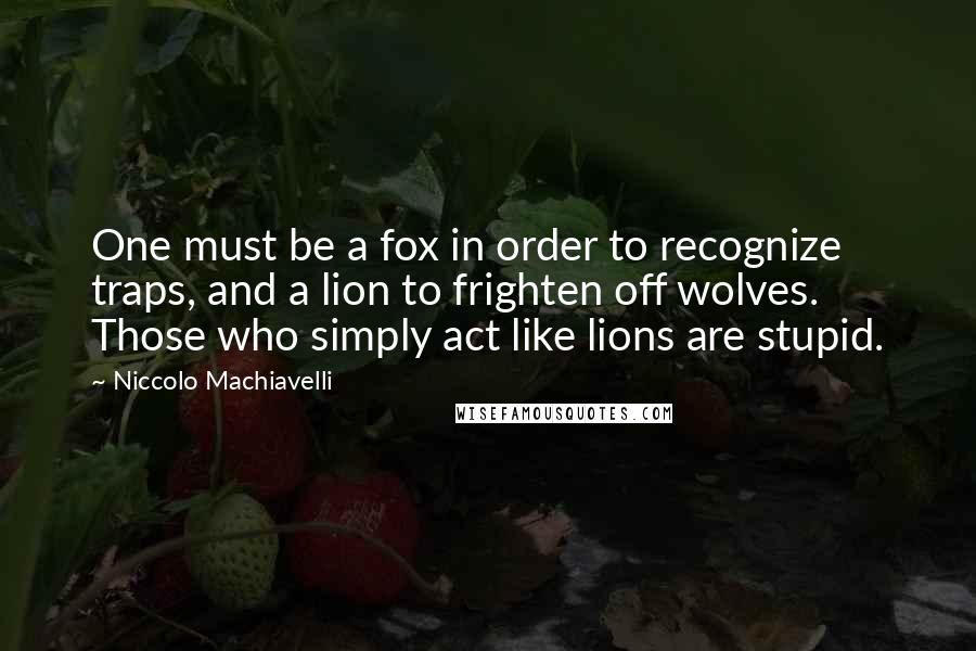 Niccolo Machiavelli Quotes: One must be a fox in order to recognize traps, and a lion to frighten off wolves. Those who simply act like lions are stupid.