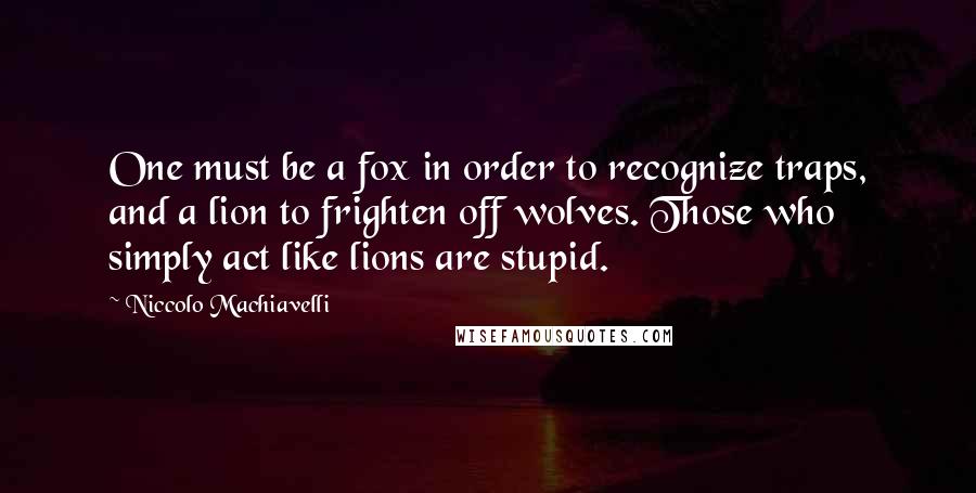 Niccolo Machiavelli Quotes: One must be a fox in order to recognize traps, and a lion to frighten off wolves. Those who simply act like lions are stupid.