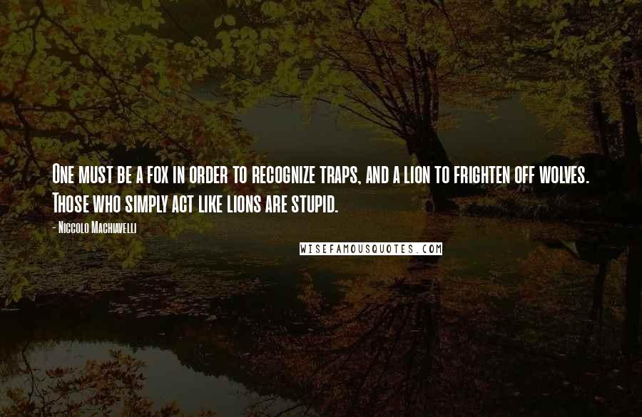 Niccolo Machiavelli Quotes: One must be a fox in order to recognize traps, and a lion to frighten off wolves. Those who simply act like lions are stupid.