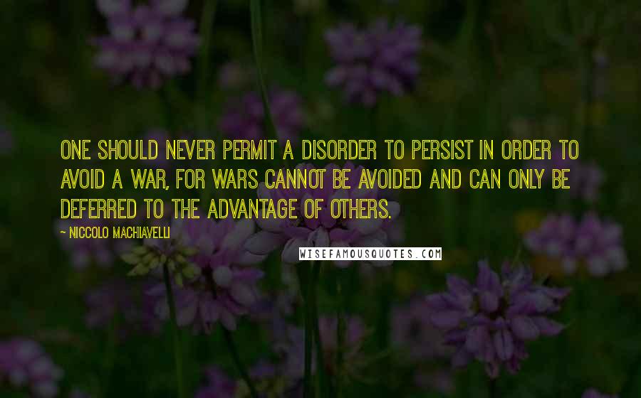 Niccolo Machiavelli Quotes: One should never permit a disorder to persist in order to avoid a war, for wars cannot be avoided and can only be deferred to the advantage of others.