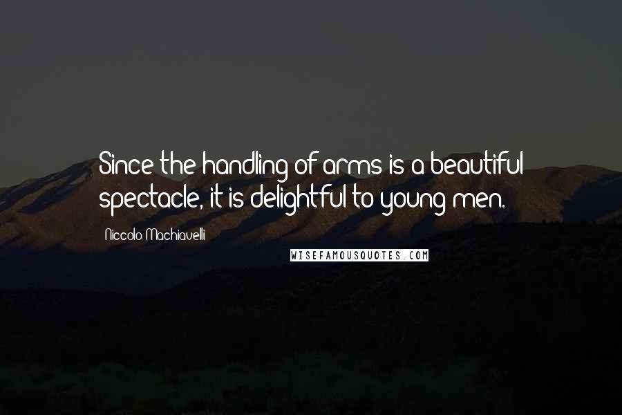 Niccolo Machiavelli Quotes: Since the handling of arms is a beautiful spectacle, it is delightful to young men.