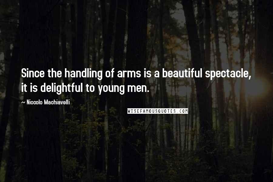 Niccolo Machiavelli Quotes: Since the handling of arms is a beautiful spectacle, it is delightful to young men.