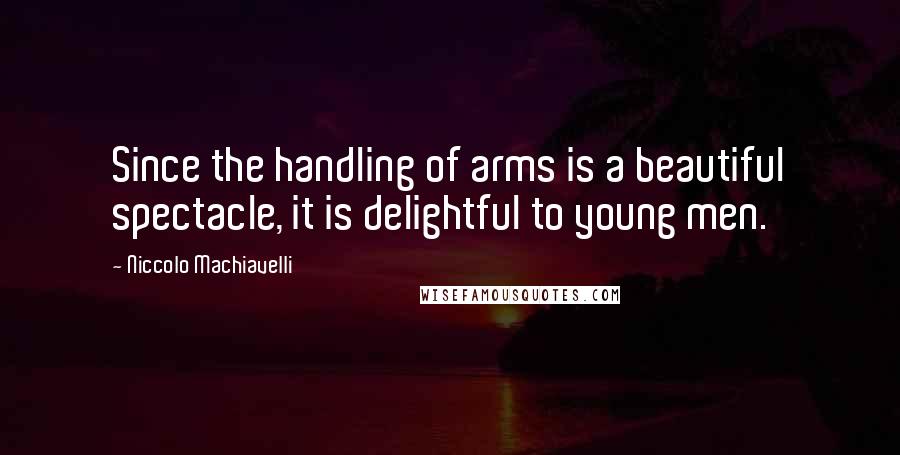Niccolo Machiavelli Quotes: Since the handling of arms is a beautiful spectacle, it is delightful to young men.