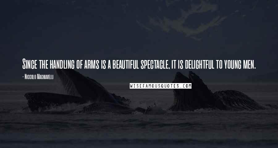 Niccolo Machiavelli Quotes: Since the handling of arms is a beautiful spectacle, it is delightful to young men.