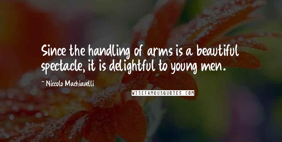 Niccolo Machiavelli Quotes: Since the handling of arms is a beautiful spectacle, it is delightful to young men.