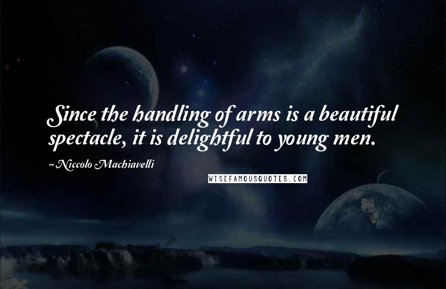 Niccolo Machiavelli Quotes: Since the handling of arms is a beautiful spectacle, it is delightful to young men.