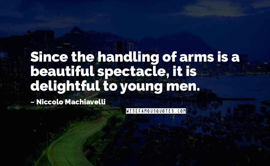 Niccolo Machiavelli Quotes: Since the handling of arms is a beautiful spectacle, it is delightful to young men.