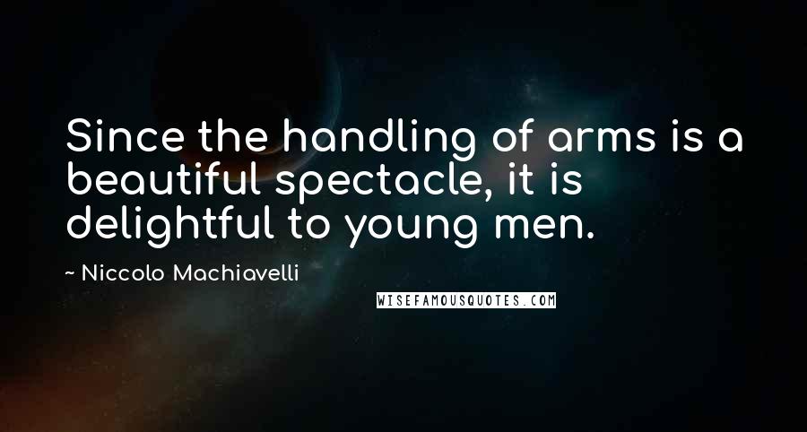 Niccolo Machiavelli Quotes: Since the handling of arms is a beautiful spectacle, it is delightful to young men.