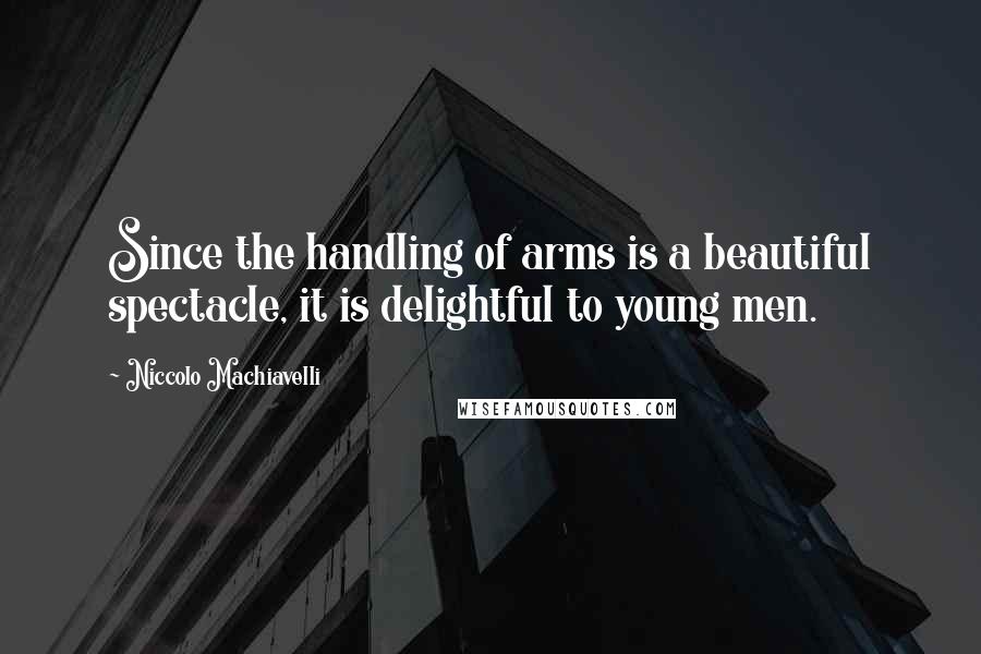 Niccolo Machiavelli Quotes: Since the handling of arms is a beautiful spectacle, it is delightful to young men.