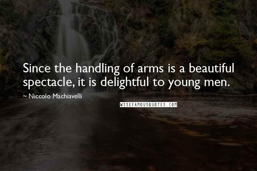 Niccolo Machiavelli Quotes: Since the handling of arms is a beautiful spectacle, it is delightful to young men.