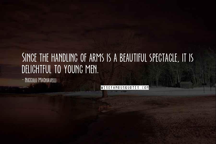 Niccolo Machiavelli Quotes: Since the handling of arms is a beautiful spectacle, it is delightful to young men.