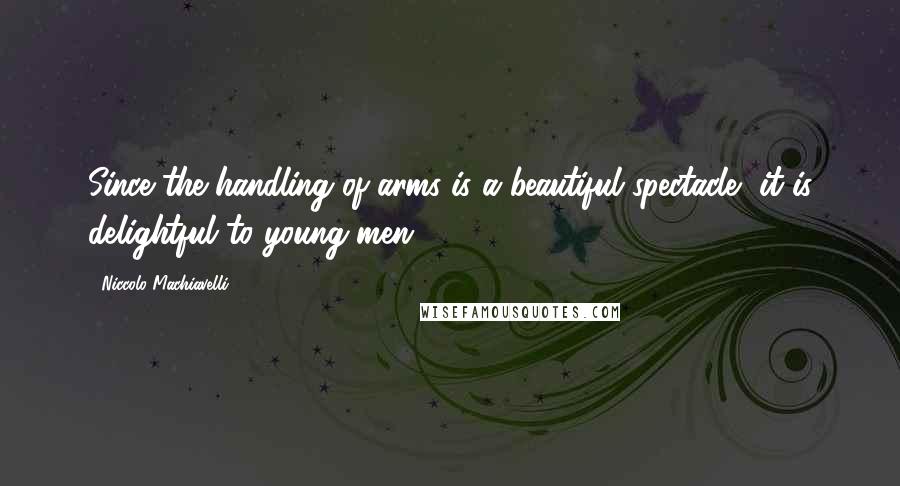 Niccolo Machiavelli Quotes: Since the handling of arms is a beautiful spectacle, it is delightful to young men.