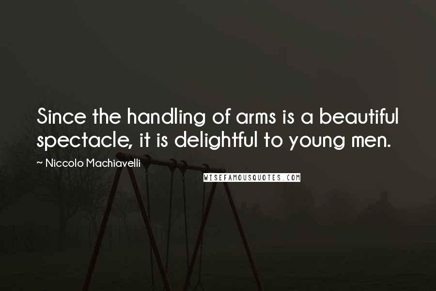 Niccolo Machiavelli Quotes: Since the handling of arms is a beautiful spectacle, it is delightful to young men.