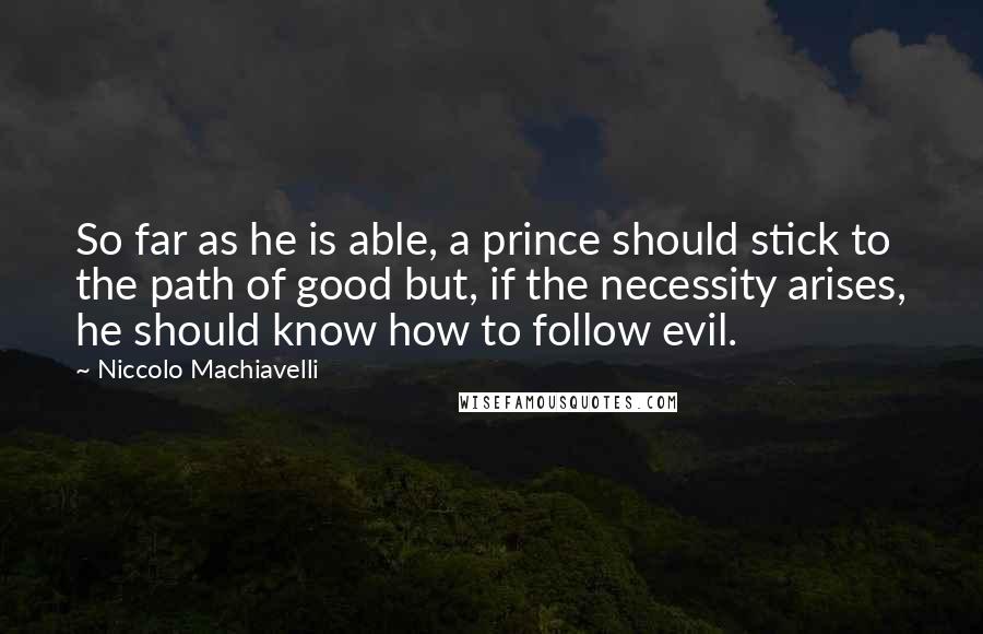 Niccolo Machiavelli Quotes: So far as he is able, a prince should stick to the path of good but, if the necessity arises, he should know how to follow evil.