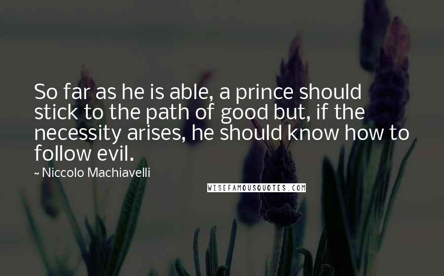 Niccolo Machiavelli Quotes: So far as he is able, a prince should stick to the path of good but, if the necessity arises, he should know how to follow evil.