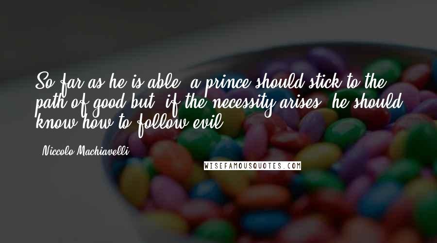 Niccolo Machiavelli Quotes: So far as he is able, a prince should stick to the path of good but, if the necessity arises, he should know how to follow evil.