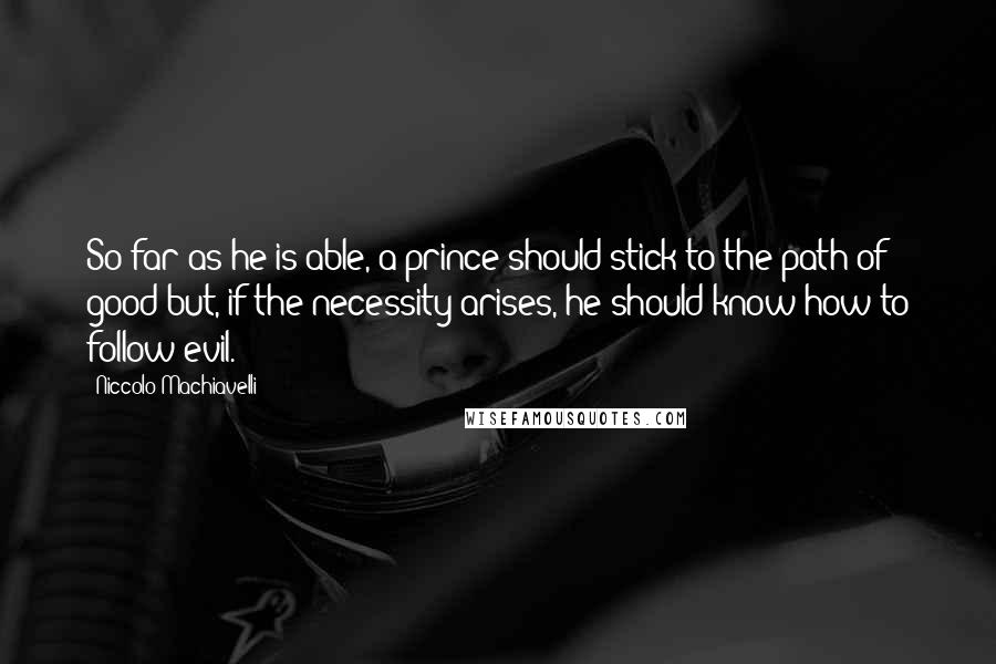 Niccolo Machiavelli Quotes: So far as he is able, a prince should stick to the path of good but, if the necessity arises, he should know how to follow evil.