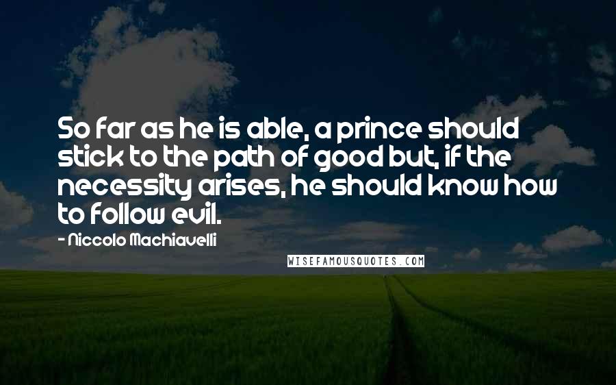 Niccolo Machiavelli Quotes: So far as he is able, a prince should stick to the path of good but, if the necessity arises, he should know how to follow evil.