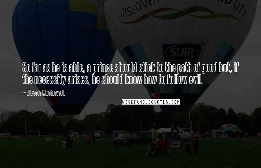 Niccolo Machiavelli Quotes: So far as he is able, a prince should stick to the path of good but, if the necessity arises, he should know how to follow evil.