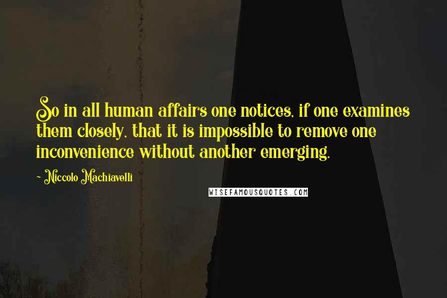Niccolo Machiavelli Quotes: So in all human affairs one notices, if one examines them closely, that it is impossible to remove one inconvenience without another emerging.