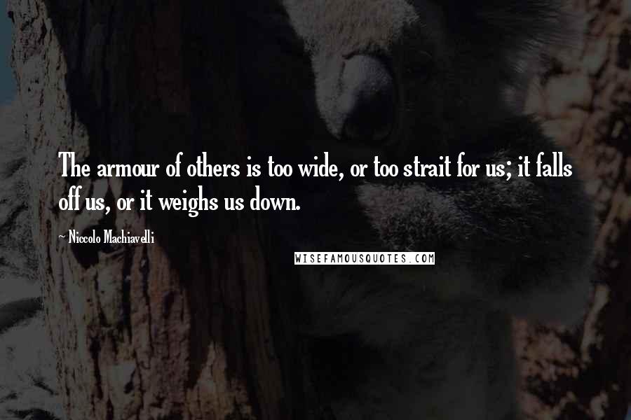 Niccolo Machiavelli Quotes: The armour of others is too wide, or too strait for us; it falls off us, or it weighs us down.