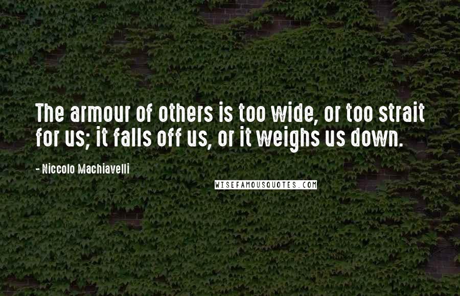 Niccolo Machiavelli Quotes: The armour of others is too wide, or too strait for us; it falls off us, or it weighs us down.