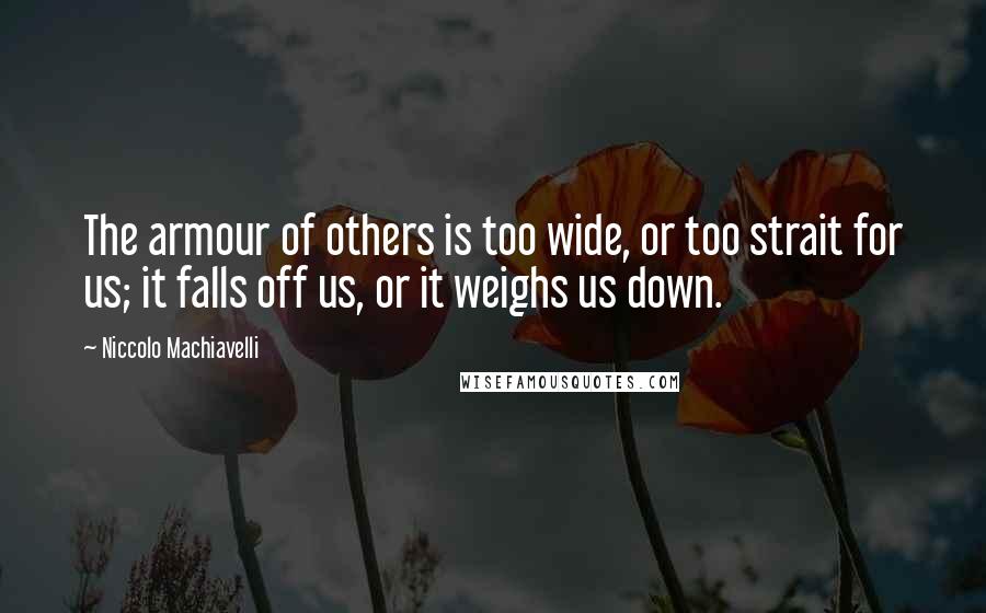 Niccolo Machiavelli Quotes: The armour of others is too wide, or too strait for us; it falls off us, or it weighs us down.