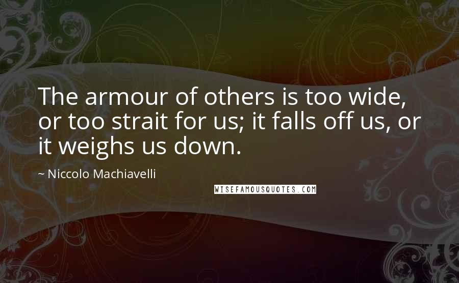 Niccolo Machiavelli Quotes: The armour of others is too wide, or too strait for us; it falls off us, or it weighs us down.