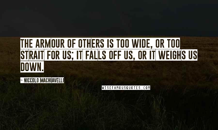 Niccolo Machiavelli Quotes: The armour of others is too wide, or too strait for us; it falls off us, or it weighs us down.