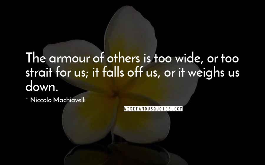 Niccolo Machiavelli Quotes: The armour of others is too wide, or too strait for us; it falls off us, or it weighs us down.