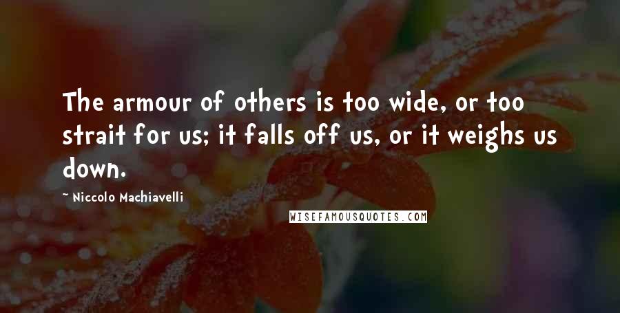 Niccolo Machiavelli Quotes: The armour of others is too wide, or too strait for us; it falls off us, or it weighs us down.